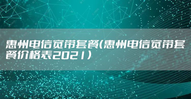 惠州电信宽带套餐（惠州电信宽带套餐价格表2021）