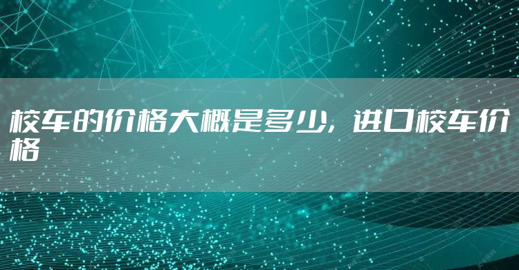 校车的价格大概是多少，进口校车价格