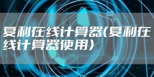 复利在线计算器(复利在线计算器使用)