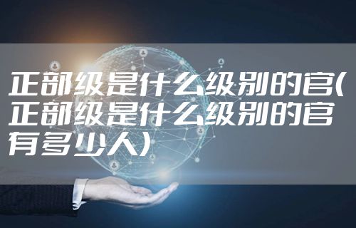 正部级是什么级别的官（正部级是什么级别的官有多少人）
