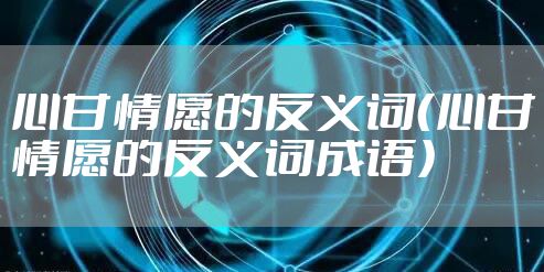 心甘情愿的反义词（心甘情愿的反义词成语）