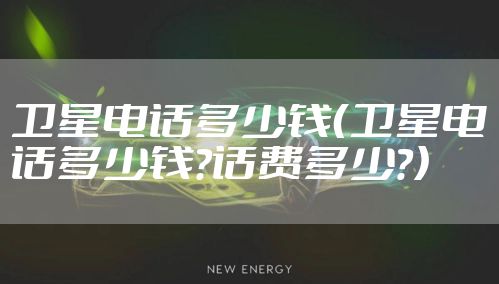 卫星电话多少钱（卫星电话多少钱?话费多少?）