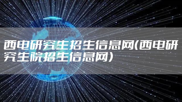 西电研究生招生信息网(西电研究生院招生信息网)
