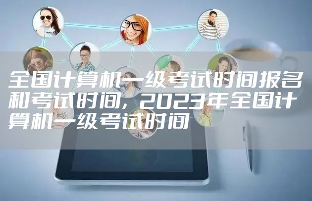 全国计算机一级考试时间报名和考试时间，2023年全国计算机一级考试时间