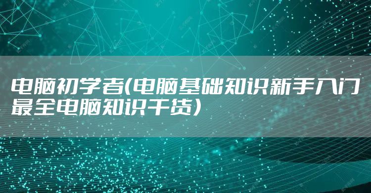 电脑初学者（电脑基础知识新手入门最全电脑知识干货）