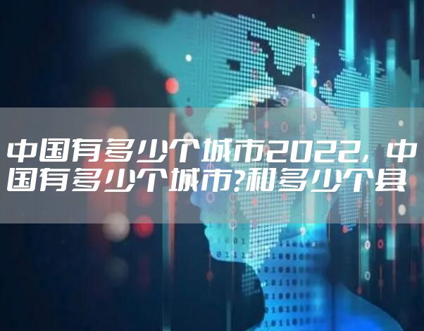 中国有多少个城市2022，中国有多少个城市?和多少个县