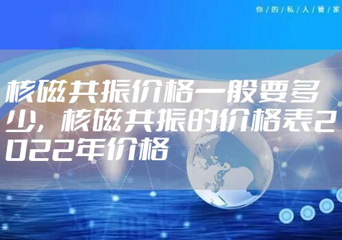 核磁共振价格一般要多少，核磁共振的价格表2022年价格