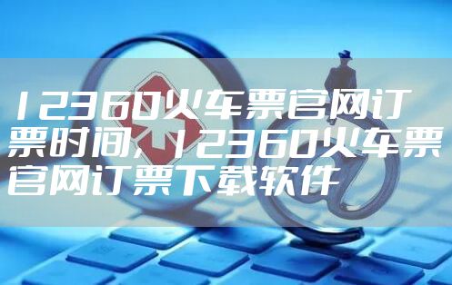 12360火车票官网订票时间，12360火车票官网订票下载软件