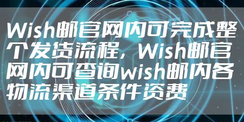Wish邮官网内可完成整个发货流程,Wish邮官网内可查询wish邮内各物流渠道条件资费