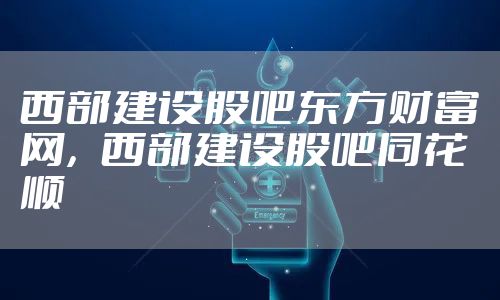 西部建设股吧东方财富网,西部建设股吧同花顺