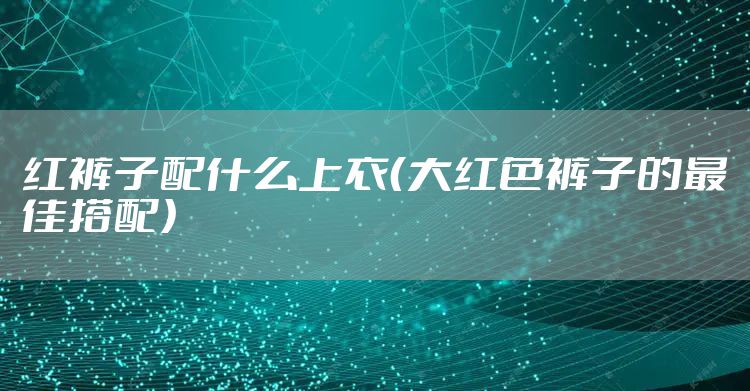 红裤子配什么上衣（大红色裤子的最佳搭配）