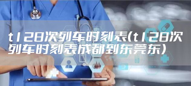 t128次列车时刻表（t128次列车时刻表成都到东莞东）