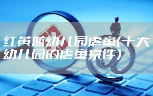 红黄蓝幼儿园虐童（十大幼儿园的虐童案件）