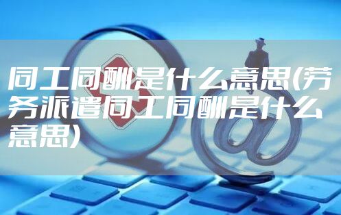 同工同酬是什么意思(劳务派遣同工同酬是什么意思)
