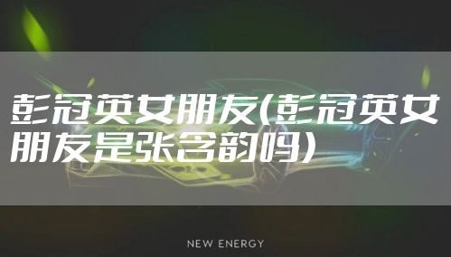 彭冠英女朋友（彭冠英女朋友是张含韵吗）