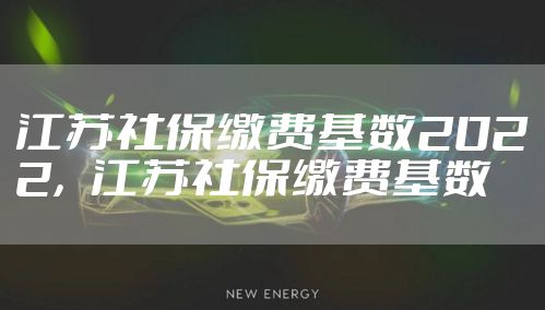 江苏社保缴费基数2022，江苏社保缴费基数