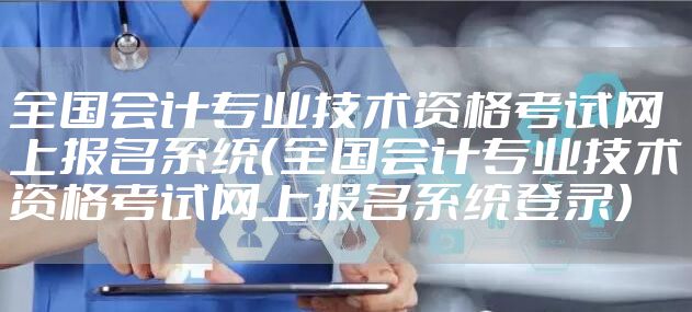 全国会计专业技术资格考试网上报名系统（全国会计专业技术资格考试网上报名系统登录）