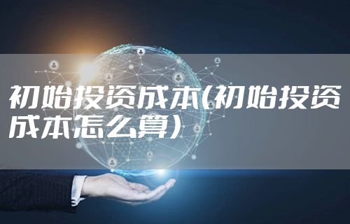 初始投资成本（初始投资成本怎么算）