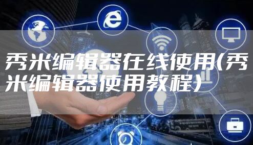 秀米编辑器在线使用(秀米编辑器使用教程)