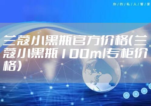 兰蔻小黑瓶官方价格（兰蔻小黑瓶100ml专柜价格）