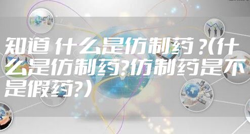 知道 什么是仿制药 ？（什么是仿制药？仿制药是不是假药？）