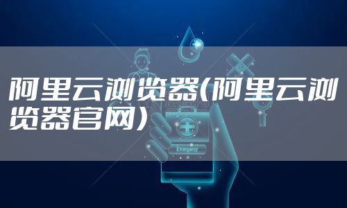 阿里云浏览器(阿里云浏览器官网)