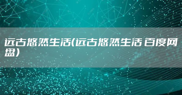 远古悠然生活(远古悠然生活 百度网盘)