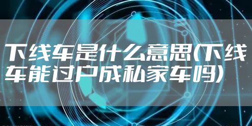 下线车是什么意思(下线车能过户成私家车吗)