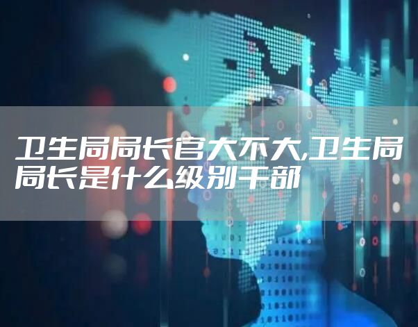 卫生局局长官大不大,卫生局局长是什么级别干部