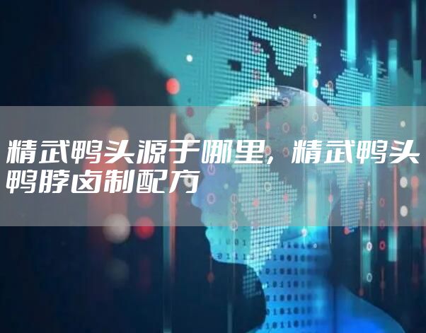 精武鸭头源于哪里,精武鸭头鸭脖卤制配方