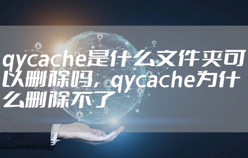 qycache是什么文件夹可以删除吗,qycache为什么删除不了