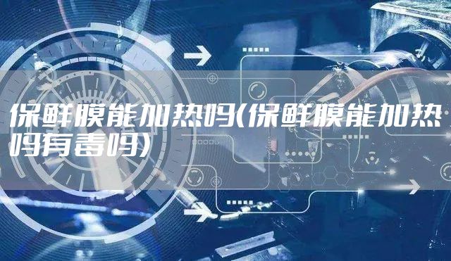 保鲜膜能加热吗（保鲜膜能加热吗有毒吗）