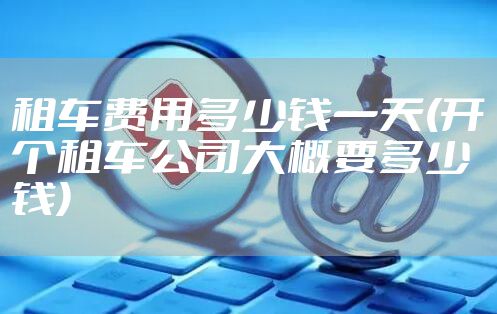 租车费用多少钱一天(开个租车公司大概要多少钱)