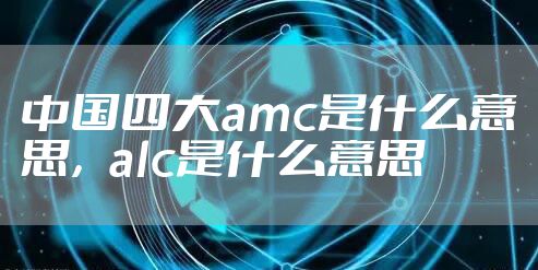 中国四大amc是什么意思，alc是什么意思