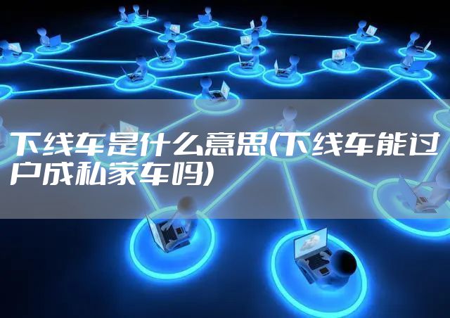 下线车是什么意思(下线车能过户成私家车吗)