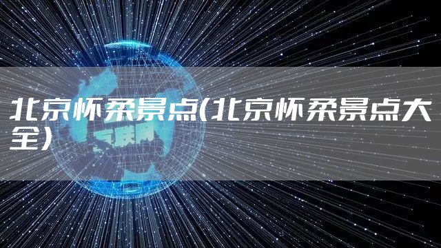 北京怀柔景点（北京怀柔景点大全）