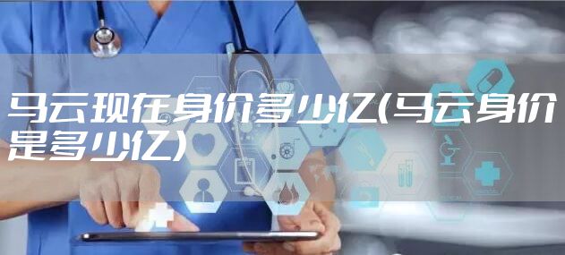 马云现在身价多少亿(马云身价是多少亿)