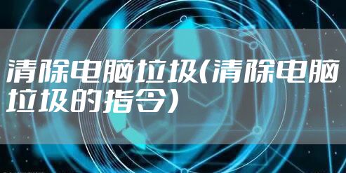 清除电脑垃圾(清除电脑垃圾的指令)