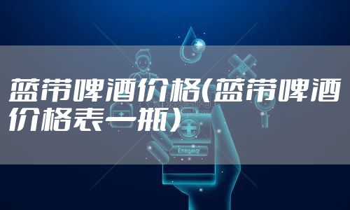 蓝带啤酒价格（蓝带啤酒价格表一瓶）