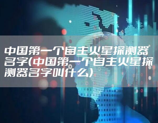 中国第一个自主火星探测器名字(中国第一个自主火星探测器名字叫什么)