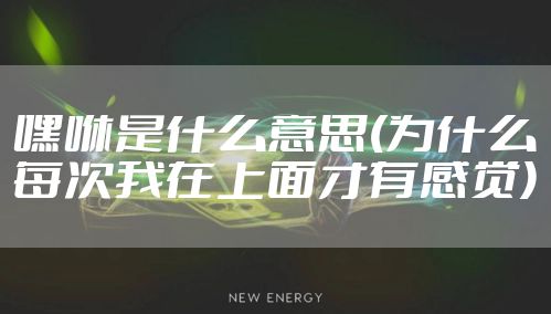 嘿咻是什么意思(为什么每次我在上面才有感觉)
