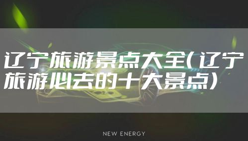 辽宁旅游景点大全（ 辽宁旅游必去的十大景点）