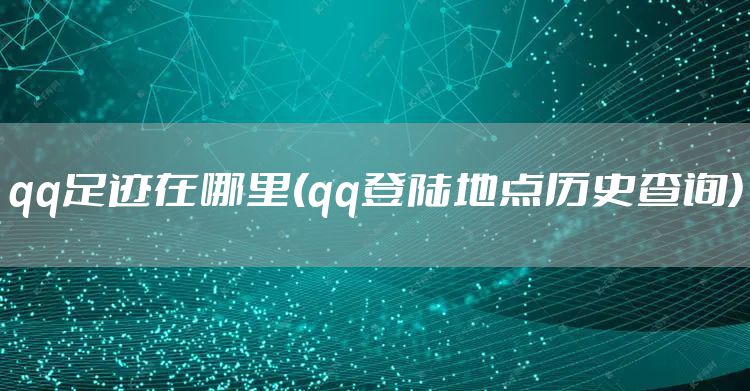 qq足迹在哪里(qq登陆地点历史查询)