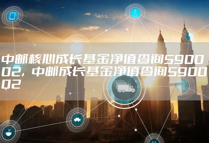 中邮核心成长基金净值查询590002,中邮成长基金净值查询590002