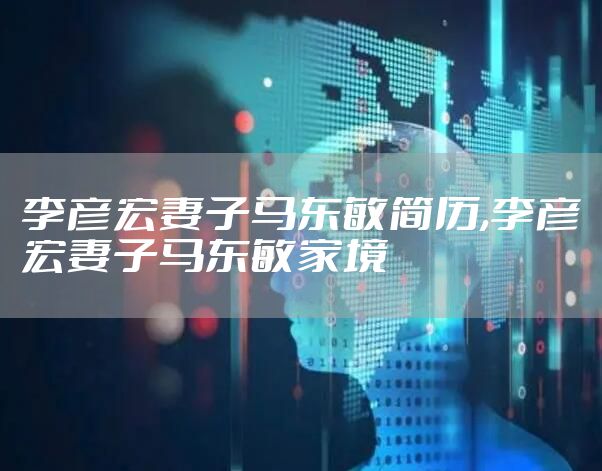 李彦宏妻子马东敏简历,李彦宏妻子马东敏家境