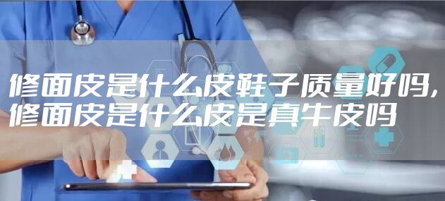 修面皮是什么皮鞋子质量好吗，修面皮是什么皮是真牛皮吗