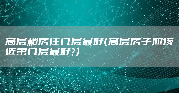 高层楼房住几层最好（高层房子应该选第几层最好？）