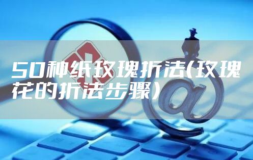 50种纸玫瑰折法（玫瑰花的折法步骤）