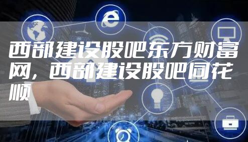 西部建设股吧东方财富网，西部建设股吧同花顺
