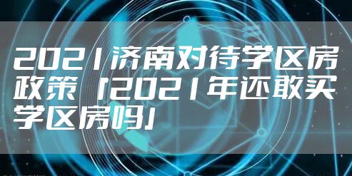 2021济南对待学区房政策 「2021年还敢买学区房吗」